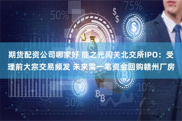 期货配资公司哪家好 能之光闯关北交所IPO：受理前大宗交易频发 未来需一笔资金回购赣州厂房