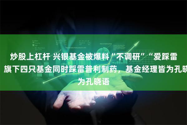 炒股上杠杆 兴银基金被爆料“不调研”“爱踩雷”？旗下四只基金同时踩雷普利制药，基金经理皆为孔晓语