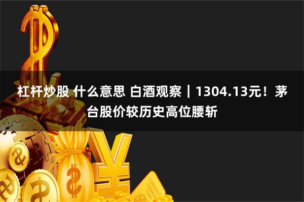 杠杆炒股 什么意思 白酒观察｜1304.13元！茅台股价较历史高位腰斩