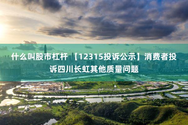 什么叫股市杠杆 【12315投诉公示】消费者投诉四川长虹其他质量问题