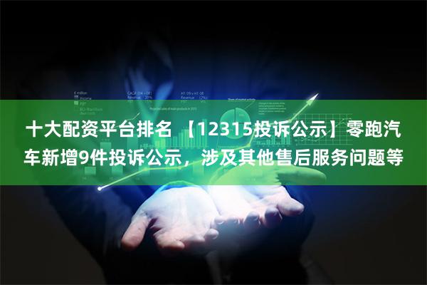 十大配资平台排名 【12315投诉公示】零跑汽车新增9件投诉公示，涉及其他售后服务问题等