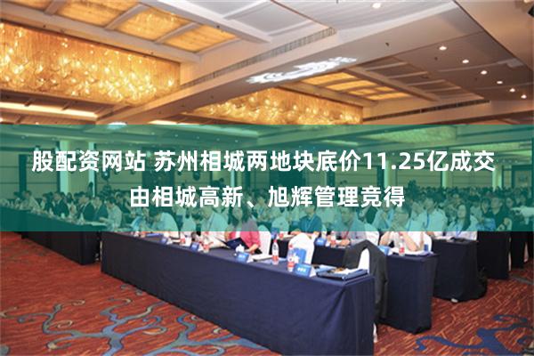 股配资网站 苏州相城两地块底价11.25亿成交 由相城高新、旭辉管理竞得