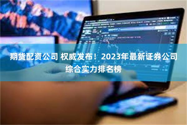 期货配资公司 权威发布！2023年最新证券公司综合实力排名榜