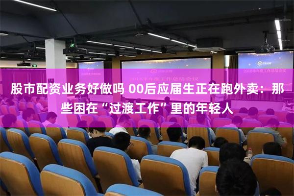 股市配资业务好做吗 00后应届生正在跑外卖：那些困在“过渡工作”里的年轻人