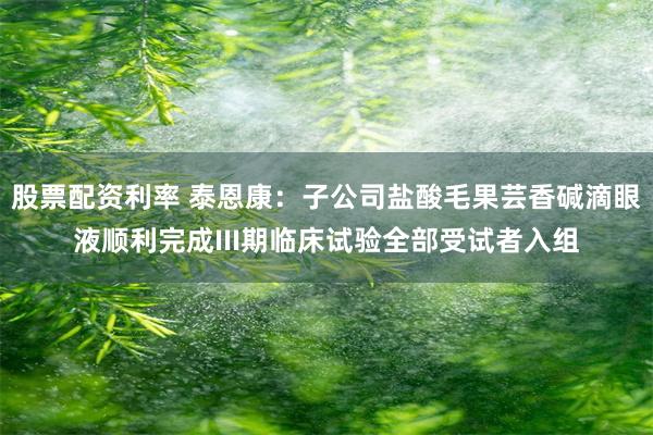 股票配资利率 泰恩康：子公司盐酸毛果芸香碱滴眼液顺利完成III期临床试验全部受试者入组