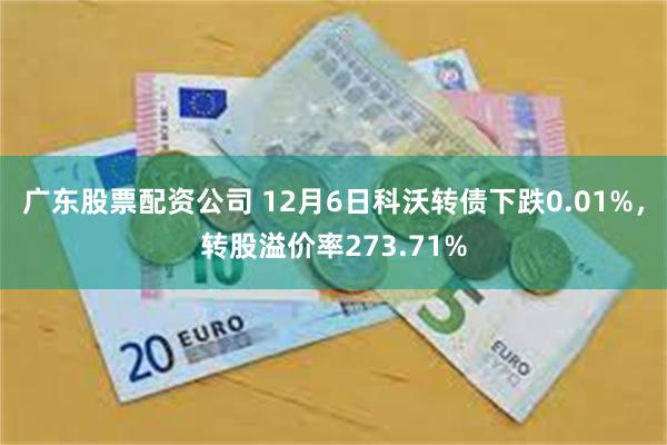 广东股票配资公司 12月6日科沃转债下跌0.01%，转股溢价率273.71%