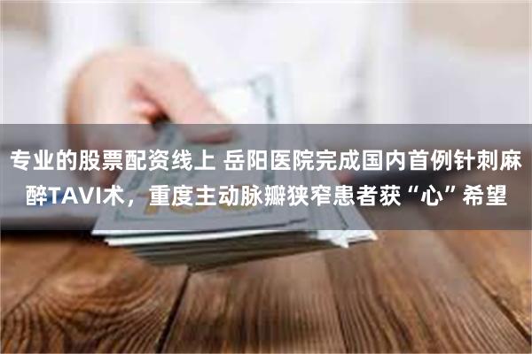 专业的股票配资线上 岳阳医院完成国内首例针刺麻醉TAVI术，重度主动脉瓣狭窄患者获“心”希望