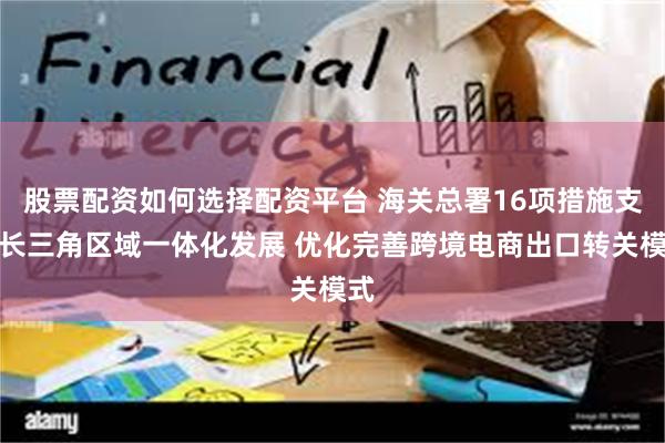 股票配资如何选择配资平台 海关总署16项措施支持长三角区域一体化发展 优化完善跨境电商出口转关模式