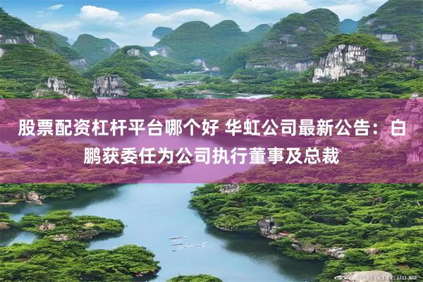 股票配资杠杆平台哪个好 华虹公司最新公告：白鹏获委任为公司执行董事及总裁