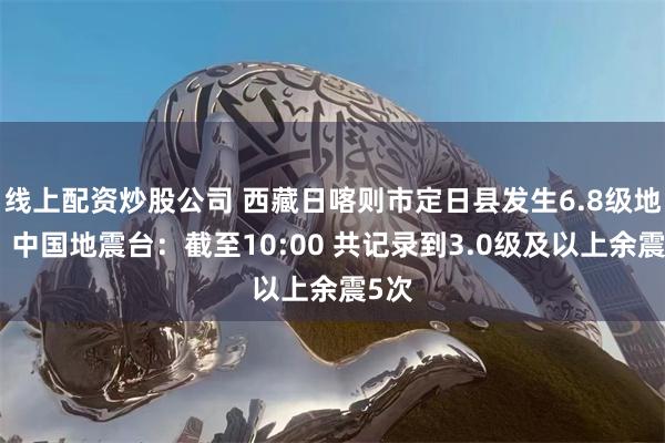 线上配资炒股公司 西藏日喀则市定日县发生6.8级地震，中国地震台：截至10:00 共记录到3.0级及以上余震5次