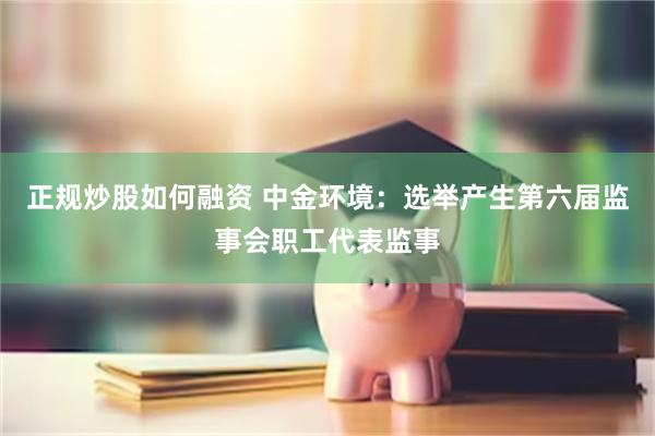 正规炒股如何融资 中金环境：选举产生第六届监事会职工代表监事