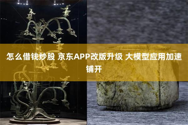 怎么借钱炒股 京东APP改版升级 大模型应用加速铺开