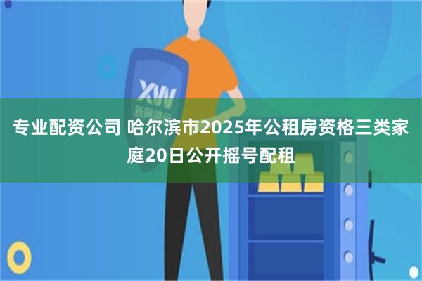 专业配资公司 哈尔滨市2025年公租房资格三类家庭20日公开摇号配租