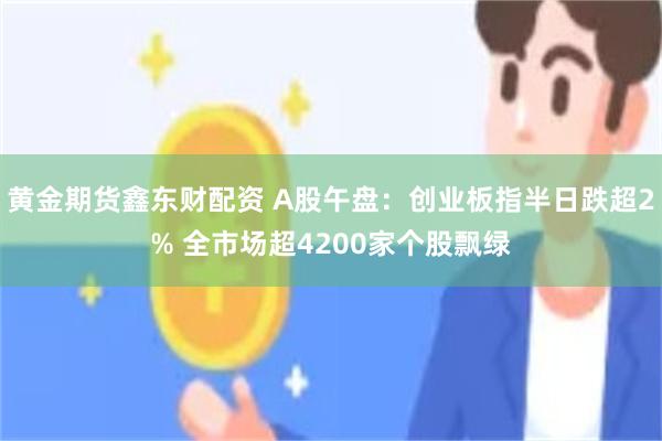 黄金期货鑫东财配资 A股午盘：创业板指半日跌超2% 全市场超4200家个股飘绿