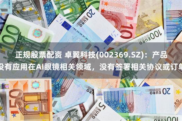 正规股票配资 卓翼科技(002369.SZ)：产品没有应用在AI眼镜相关领域，没有签署相关协议或订单