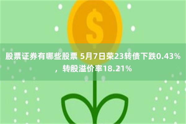 股票证券有哪些股票 5月7日荣23转债下跌0.43%，转股溢价率18.21%