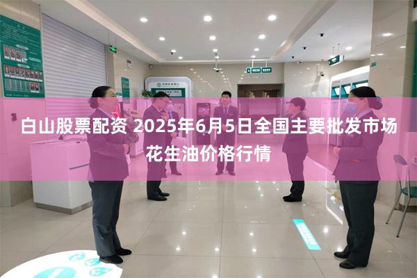 白山股票配资 2025年6月5日全国主要批发市场花生油价格行情