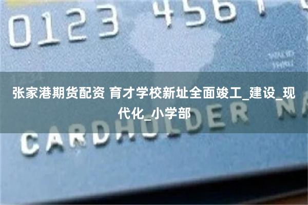 张家港期货配资 育才学校新址全面竣工_建设_现代化_小学部