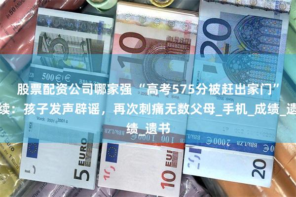 股票配资公司哪家强 “高考575分被赶出家门”后续：孩子发声辟谣，再次刺痛无数父母_手机_成绩_遗书