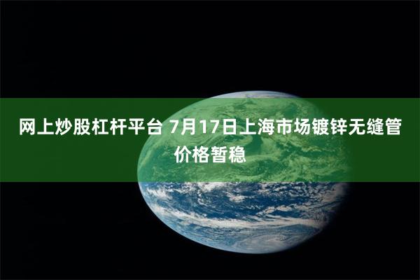 网上炒股杠杆平台 7月17日上海市场镀锌无缝管价格暂稳