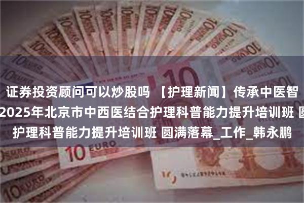 证券投资顾问可以炒股吗 【护理新闻】传承中医智慧，创新科普实践——2025年北京市中西医结合护理科普能力提升培训班 圆满落幕_工作_韩永鹏
