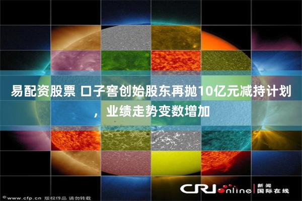 易配资股票 口子窖创始股东再抛10亿元减持计划，业绩走势变数增加