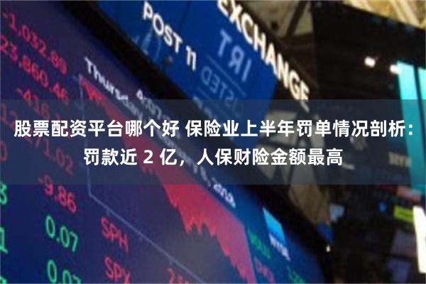 股票配资平台哪个好 保险业上半年罚单情况剖析：罚款近 2 亿，人保财险金额最高