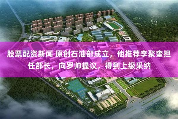 股票配资新闻 原创石油部成立，他推荐李聚奎担任部长，向罗帅提议，得到上级采纳