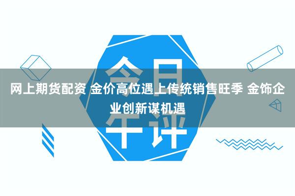 网上期货配资 金价高位遇上传统销售旺季 金饰企业创新谋机遇