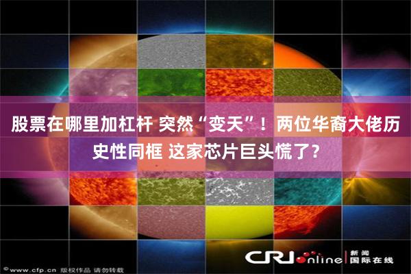 股票在哪里加杠杆 突然“变天”！两位华裔大佬历史性同框 这家芯片巨头慌了？