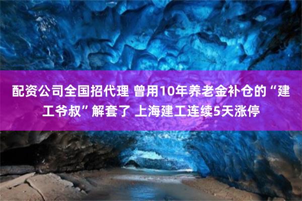 配资公司全国招代理 曾用10年养老金补仓的“建工爷叔”解套了 上海建工连续5天涨停