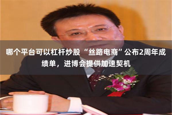 哪个平台可以杠杆炒股 “丝路电商”公布2周年成绩单，进博会提供加速契机